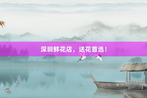 深圳鲜花店，送花首选！